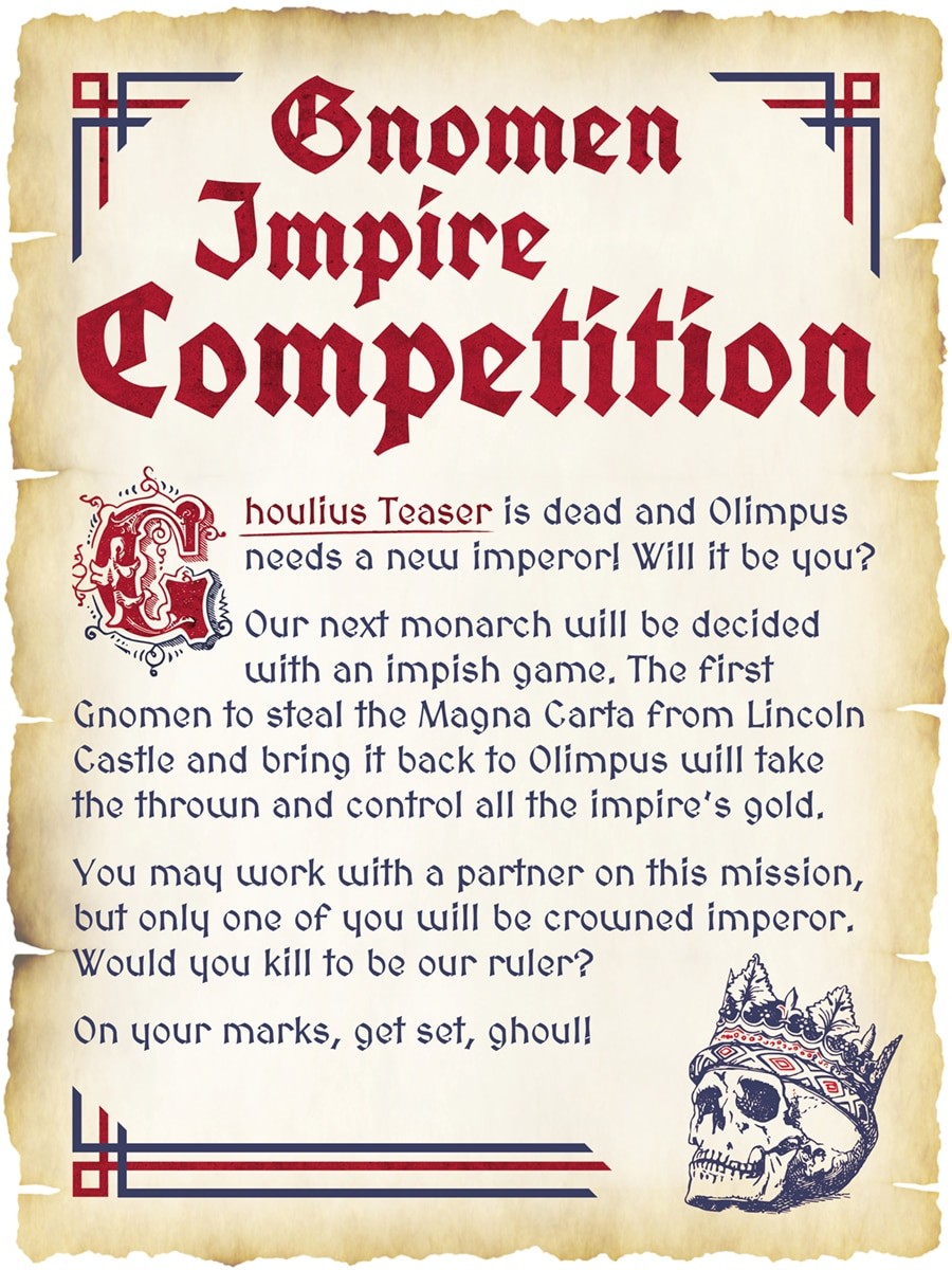 Gnomen Impire Competiton - Ghoulius Teaser is dead and Olimpus needs a new imperor! Will it be you?  
Our next monarch will be decided with an impish game. The first Gnomen to steal the Magna Carta from Lincoln Castle and bring it back to Olimpus will take the thrown and control all the impire’s gold. You may work with a partner on this mission, 
but only one of you will be crowned imperor. Would you kill to be our ruler? On your marks, get set, ghoul!